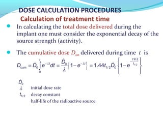 DOSE CALCULATION PROCEDURES
Calculation of treatment time
 In calculating the total dose delivered during the
implant one must consider the exponential decay of the
source strength (activity).
 The cumulative dose Dcum delivered during time t is
initial dose rate
decay constant
half-life of the radioactive source
{ } 1/ 2
ln2
0
cum 0 1/ 2 0
0
1 1.44 1
tt
tt tD
D D e dt e t D eλ λ
λ
−
− −
  
= = − = − 
  
∫
&
& &
&
0D
λ
1/ 2t
 
