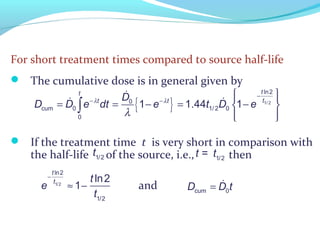 For short treatment times compared to source half-life
 The cumulative dose is in general given by
 If the treatment time t is very short in comparison with
the half-life of the source, i.e., then
and
{ } 1/ 2
ln2
0
cum 0 1/ 2 0
0
1 1.44 1
tt
tt tD
D D e dt e t D eλ λ
λ
−
− −
  
= = − = − 
  
∫
&
& &
t1/2 t = t1/2
e
−
t ln2
t1/2
≈ 1−
t ln2
t1/2
cum 0D D t= &
 