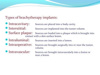 Types of brachytherapy implants:
Intracavitary: Sources are placed into a body cavity.
Interstitial: Sources are implanted into the tumor volume.
Surface plaque: Sources are loaded into a plaque which is brought into
contact with a skin surface lesion.
Intraluminal: Sources are inserted into a lumen.
Intraoperative: Sources are brought surgically into or near the tumor.
volume.
Intravascular: Sources are brought intravascularly into a lesion or
near a lesion.
 