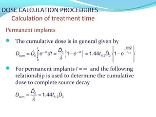 DOSE CALCULATION PROCEDURES
Calculation of treatment time
Permanent implants
 The cumulative dose is in general given by
 For permanent implants and the following
relationship is used to determine the cumulative
dose to complete source decay
{ } 1/ 2
ln2
0
cum 0 1/ 2 0
0
1 1.44 1
tt
tt tD
D D e dt e t D eλ λ
λ
−
− −
  
= = − = − 
  
∫
&
& &
t = ∞
0
cum 1/ 2 01.44
D
D t D
λ
= =
&
&
 