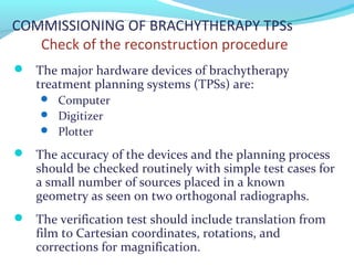 COMMISSIONING OF BRACHYTHERAPY TPSs
Check of the reconstruction procedure
 The major hardware devices of brachytherapy
treatment planning systems (TPSs) are:
 Computer
 Digitizer
 Plotter
 The accuracy of the devices and the planning process
should be checked routinely with simple test cases for
a small number of sources placed in a known
geometry as seen on two orthogonal radiographs.
 The verification test should include translation from
film to Cartesian coordinates, rotations, and
corrections for magnification.
 