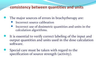 consistency between quantities and units
 The major sources of errors in brachytherapy are:
 Incorrect source calibration
 Incorrect use of dosimetric quantities and units in the
calculation algorithms.
 It is essential to verify correct labeling of the input and
output quantities and units used in the dose calculation
software.
 Special care must be taken with regard to the
specification of source strength (activity).
 