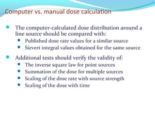 Computer vs. manual dose calculation
 The computer-calculated dose distribution around a
line source should be compared with:
 Published dose rate values for a similar source
 Sievert integral values obtained for the same source
 Additional tests should verify the validity of:
 The inverse square law for point sources
 Summation of the dose for multiple sources
 Scaling of the dose rate with source strength
 Scaling of the dose with time
 