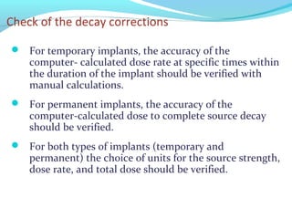 Check of the decay corrections
 For temporary implants, the accuracy of the
computer- calculated dose rate at specific times within
the duration of the implant should be verified with
manual calculations.
 For permanent implants, the accuracy of the
computer-calculated dose to complete source decay
should be verified.
 For both types of implants (temporary and
permanent) the choice of units for the source strength,
dose rate, and total dose should be verified.
 