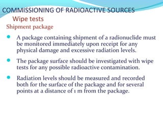 COMMISSIONING OF RADIOACTIVE SOURCES
Wipe tests
Shipment package
 A package containing shipment of a radionuclide must
be monitored immediately upon receipt for any
physical damage and excessive radiation levels.
 The package surface should be investigated with wipe
tests for any possible radioactive contamination.
 Radiation levels should be measured and recorded
both for the surface of the package and for several
points at a distance of 1 m from the package.
 