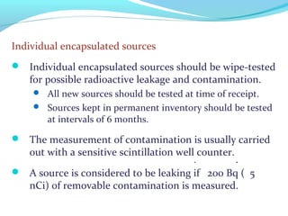 Individual encapsulated sources
 Individual encapsulated sources should be wipe-tested
for possible radioactive leakage and contamination.
 All new sources should be tested at time of receipt.
 Sources kept in permanent inventory should be tested
at intervals of 6 months.
 The measurement of contamination is usually carried
out with a sensitive scintillation well counter.
 A source is considered to be leaking if 200 Bq ( 5
nCi) of removable contamination is measured.
: :
 