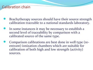 Calibration chain
 Brachytherapy sources should have their source strength
calibration traceable to a national standards laboratory.
 In some instances it may be necessary to establish a
second level of traceability by comparison with a
calibrated source of the same type.
 Comparison calibrations are best done in well type (re-
entrant) ionization chambers which are suitable for
calibration of both high and low strength (activity)
sources.
 