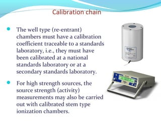 Calibration chain
 The well type (re-entrant)
chambers must have a calibration
coefficient traceable to a standards
laboratory, i.e., they must have
been calibrated at a national
standards laboratory or at a
secondary standards laboratory.
 For high strength sources, the
source strength (activity)
measurements may also be carried
out with calibrated stem type
ionization chambers.
 