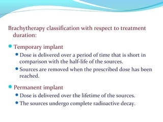 Brachytherapy classification with respect to treatment
duration:
Temporary implant
Dose is delivered over a period of time that is short in
comparison with the half-life of the sources.
Sources are removed when the prescribed dose has been
reached.
Permanent implant
Dose is delivered over the lifetime of the sources.
The sources undergo complete radioactive decay.
 