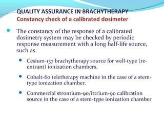 QUALITY ASSURANCE IN BRACHYTHERAPY
Constancy check of a calibrated dosimeter
 The constancy of the response of a calibrated
dosimetry system may be checked by periodic
response measurement with a long half-life source,
such as:
 Cesium-137 brachytherapy source for well-type (re-
entrant) ionization chambers.
 Cobalt-60 teletherapy machine in the case of a stem-
type ionization chamber.
 Commercial strontium-90/ittrium-90 calibration
source in the case of a stem-type ionization chamber
 
