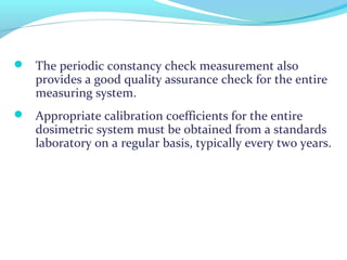  The periodic constancy check measurement also
provides a good quality assurance check for the entire
measuring system.
 Appropriate calibration coefficients for the entire
dosimetric system must be obtained from a standards
laboratory on a regular basis, typically every two years.
 