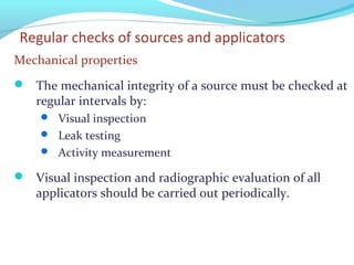 Regular checks of sources and applicators
Mechanical properties
 The mechanical integrity of a source must be checked at
regular intervals by:
 Visual inspection
 Leak testing
 Activity measurement
 Visual inspection and radiographic evaluation of all
applicators should be carried out periodically.
 