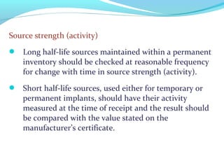 Source strength (activity)
 Long half-life sources maintained within a permanent
inventory should be checked at reasonable frequency
for change with time in source strength (activity).
 Short half-life sources, used either for temporary or
permanent implants, should have their activity
measured at the time of receipt and the result should
be compared with the value stated on the
manufacturer’s certificate.
 