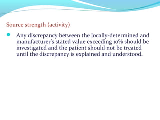 Source strength (activity)
 Any discrepancy between the locally-determined and
manufacturer’s stated value exceeding 10% should be
investigated and the patient should not be treated
until the discrepancy is explained and understood.
 