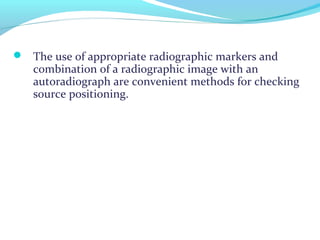  The use of appropriate radiographic markers and
combination of a radiographic image with an
autoradiograph are convenient methods for checking
source positioning.
 