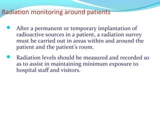 Radiation monitoring around patients
 After a permanent or temporary implantation of
radioactive sources in a patient, a radiation survey
must be carried out in areas within and around the
patient and the patient’s room.
 Radiation levels should be measured and recorded so
as to assist in maintaining minimum exposure to
hospital staff and visitors.
 