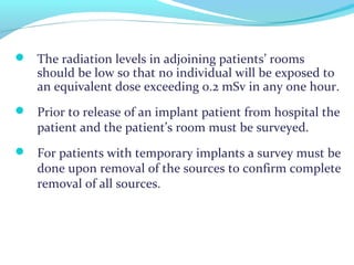  The radiation levels in adjoining patients’ rooms
should be low so that no individual will be exposed to
an equivalent dose exceeding 0.2 mSv in any one hour.
 Prior to release of an implant patient from hospital the
patient and the patient’s room must be surveyed.
 For patients with temporary implants a survey must be
done upon removal of the sources to confirm complete
removal of all sources.
 