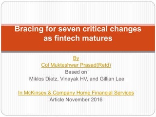 By
Col Mukteshwar Prasad(Retd)
Based on
Miklos Dietz, Vinayak HV, and Gillian Lee
In McKinsey & Company Home Financial Services
Article November 2016
Bracing for seven critical changes
as fintech matures
 