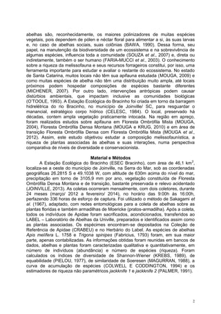 2
abelhas são, reconhecidamente, os maiores polinizadores de muitas espécies
vegetais, pois dependem de pólen e néctar floral para alimentar a si, às suas larvas
e, no caso de abelhas sociais, suas colônias (BAWA, 1990). Dessa forma, seu
papel, na manutenção da biodiversidade de um ecossistema e na sobrevivência de
algumas espécies, influencia toda a comunidade (SOUZA et al., 2007) e, direta ou
indiretamente, também o ser humano (FARIA-MUCCI et al., 2003). O conhecimento
sobre a riqueza da melissofauna e seus recursos forrageiros constitui, por isso, uma
ferramenta importante para estudar e avaliar o restante do ecossistema. No estado
de Santa Catarina, muitos locais não têm sua apifauna estudada (MOUGA, 2009) e
como muitas espécies de abelha não têm uma distribuição muito ampla, até locais
próximos podem hospedar composições de espécies bastante diferentes
(MICHENER, 2007). Por outro lado, intervenções antrópicas podem causar
distúrbios ambientais, que impactam inclusive as comunidades biológicas
(O’TOOLE, 1993). A Estação Ecológica do Bracinho foi criada em torno da barragem
hidrelétrica do rio Bracinho, no município de Joinville/ SC, para resguardar o
manancial, estratégico corpo hídrico (CELESC, 1984). O local, preservado há
décadas, contem ampla vegetação praticamente intocada. Na região em apreço,
foram realizados estudos sobre apifauna em Floresta Ombrófila Mista (MOUGA,
2004), Floresta Ombrófila Densa Montana (MOUGA e KRUG, 2010) e em área de
transição Floresta Ombrófila Densa com Floresta Ombrófila Mista (MOUGA et al.,
2012). Assim, este estudo objetivou estudar a composição melissofaunística, a
riqueza de plantas associadas às abelhas e suas interações, numa perspectiva
comparativa de níveis de diversidade e conservacionista.
Material e Métodos
A Estação Ecológica do Bracinho (ESEC Bracinho), com área de 46,1 km2
,
localiza-se a oeste do município de Joinville, na Serra do Mar, sob as coordenadas
geográficas 26.2815 S e 49.1038 W, com altitude de 630m acima do nível do mar,
precipitação em torno de 3105,9 mm por ano, vegetação constituída de Floresta
Ombrófila Densa Montana e de transição, bastante preservada e relevo acidentado
(JOINVILLE, 2013). As coletas ocorreram mensalmente, com dois coletores, durante
24 meses (março/ 2012 a fevereiro/ 2014), no horário das 9:00h às 16:00h,
perfazendo 336 horas de esforço de captura. Foi utilizado o método de Sakagami et
al. (1967), adaptado, com redes entomológicas para a coleta de abelhas sobre as
plantas floridas e também armadilhas de Moericke (pratos-armadilha). Após a coleta,
todos os indivíduos de Apidae foram sacrificados, acondicionados, transferidos ao
LABEL – Laboratório de Abelhas da Univille, preparados e identificados assim como
as plantas associadas. Os espécimes encontram-se depositados na Coleção de
Referência de Apidae (CRABEU) e no Herbário do Label. As espécies de abelhas
Apis melífera L. 1758 e Trigona spinipes (Fabricius, 1793) foram, em sua maior
parte, apenas contabilizadas. As informações obtidas foram reunidas em bancos de
dados, abelhas e plantas foram caracterizadas qualitativa e quantitativamente, em
número de indivíduos (abundância) e número de espécies (riqueza). Foram
calculados os índices de diversidade de Shannon-Wiener (KREBS, 1989), de
equabilidade (PIELOU, 1977), de similaridade de Soeresen (MAGURRAN, 1988), a
curva de acumulação de espécies (COLWELL E CODDINGTON, 1994) e os
estimadores de riqueza não paramétricos jackknife 1 e jackknife 2 (PALMER, 1991).
 