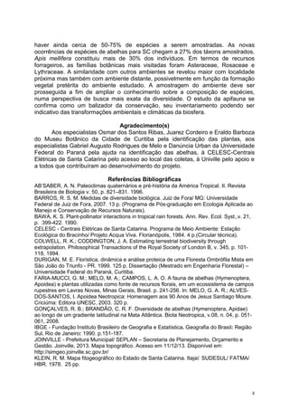 8
haver ainda cerca de 50-75% de espécies a serem amostradas. As novas
ocorrências de espécies de abelhas para SC chegam a 27% dos táxons amostrados.
Apis mellifera constituiu mais de 30% dos indivíduos. Em termos de recursos
forrageiros, as famílias botânicas mais visitadas foram Asteraceae, Rosaceae e
Lythraceae. A similaridade com outros ambientes se revelou maior com localidade
próxima mas também com ambiente distante, possivelmente em função da formação
vegetal pretérita do ambiente estudado. A amostragem do ambiente deve ser
prosseguida a fim de ampliar o conhecimento sobre a composição de espécies,
numa perspectiva de busca mais exata da diversidade. O estudo da apifauna se
confirma como um balizador da conservação, seu inventariamento podendo ser
indicativo das transformações ambientais e climáticas da biosfera.
Agradecimento(s)
Aos especialistas Osmar dos Santos Ribas, Juarez Cordeiro e Eraldo Barboza
do Museu Botânico da Cidade de Curitiba pela identificação das plantas, aos
especialistas Gabriel Augusto Rodrigues de Melo e Danúncia Urban da Universidade
Federal do Paraná pela ajuda na identificação das abelhas, à CELESC-Centrais
Elétricas de Santa Catarina pelo acesso ao local das coletas, à Univille pelo apoio e
a todos que contribuíram ao desenvolvimento do projeto.
Referências Bibliográficas
AB’SABER, A. N. Paleoclimas quaternários e pré-história da América Tropical. II. Revista
Brasileira de Biologia v. 50, p. 821–831. 1996.
BARROS, R. S. M. Medidas de diversidade biológica. Juiz de Fora/ MG: Universidade
Federal de Juiz de Fora, 2007. 13 p. (Programa de Pós-graduação em Ecologia Aplicada ao
Manejo e Conservação de Recursos Naturais).
BAWA, K. S. Plant-pollinator interactions in tropical rain forests. Ann. Rev. Ecol. Syst.,v. 21,
p. 399-422. 1990.
CELESC - Centrais Elétricas de Santa Catarina. Programa de Meio Ambiente: Estação
Ecológica do Bracinho/ Projeto Acqua Viva. Florianópolis, 1984. 4 p.(Circular técnica).
COLWELL, R. K.; CODDINGTON, J. A. Estimating terrestrial biodiversity through
extrapolation. Philosophical Transactions of the Royal Society of London B, v. 345, p. 101-
118, 1994.
DURIGAN, M. E. Florística, dinâmica e análise proteica de uma Floresta Ombrófila Mista em
São João do Triunfo - PR. 1999. 125 p. Dissertação (Mestrado em Engenharia Florestal) –
Universidade Federal do Paraná, Curitiba.
FARIA-MUCCI, G. M.; MELO, M. A.; CAMPOS, L. A. O. A fauna de abelhas (Hymenoptera,
Apoidea) e plantas utilizadas como fonte de recursos florais, em um ecossistema de campos
rupestres em Lavras Novas, Minas Gerais, Brasil. p. 241-256. In: MELO, G. A. R.; ALVES-
DOS-SANTOS, I. Apoidea Neotropica: Homenagem aos 90 Anos de Jesus Santiago Moure.
Criciúma: Editora UNESC, 2003. 320 p.
GONÇALVES, R. B.; BRANDÃO, C. R. F. Diversidade de abelhas (Hymenoptera, Apidae)
ao longo de um gradiente latitudinal na Mata Atlântica. Biota Neotropica, v.08, n. 04, p. 051-
061, 2008.
IBGE - Fundação Instituto Brasileiro de Geografia e Estatística. Geografia do Brasil: Região
Sul. Rio de Janeiro: 1990. p.151-187.
JOINVILLE - Prefeitura Municipal/ SEPLAN – Secretaria de Planejamento, Orçamento e
Gestão. Joinville, 2013. Mapa topográfico. Acesso em 11/12/13. Disponível em:
http://simgeo.joinville.sc.gov.br/
KLEIN, R. M. Mapa fitogeográfico do Estado de Santa Catarina. Itajaí: SUDESUL/ FATMA/
HBR. 1978. 25 pp.
 