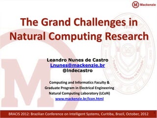 The Grand Challenges in
Natural Computing Research
                        Leandro Nunes de Castro
                         Lnunes@mackenzie.br
                             @lndecastro

                        Computing and Informatics Faculty &
                      Graduate Program in Electrical Engineering
                        Natural Computing Laboratory (LCoN)
                           www.mackenzie.br/lcon.html


                                                                                            1
BRACIS 2012: Brazilian Conference on Intelligent Systems, Curitiba, Brazil, October, 2012
 