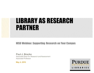 LIBRARY AS RESEARCH
PARTNER
NISO Webinar: Supporting Research on Your Campus
May  4,  2016
Paul  J.  Bracke
Associate  Dean  for  Research  and  Assessment
Associate  Professor
 