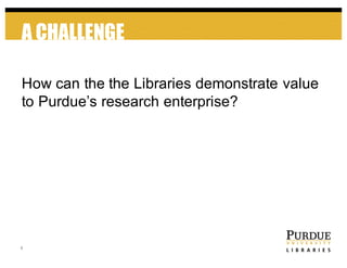 A CHALLENGE
4
How  can  the  the  Libraries  demonstrate  value  
to  Purdue’s  research  enterprise?
 