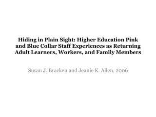 Hiding in Plain Sight: Higher Education Pink
and Blue Collar Staff Experiences as Returning
Adult Learners, Workers, and Family Members
Susan J. Bracken and Jeanie K. Allen, 2006
 