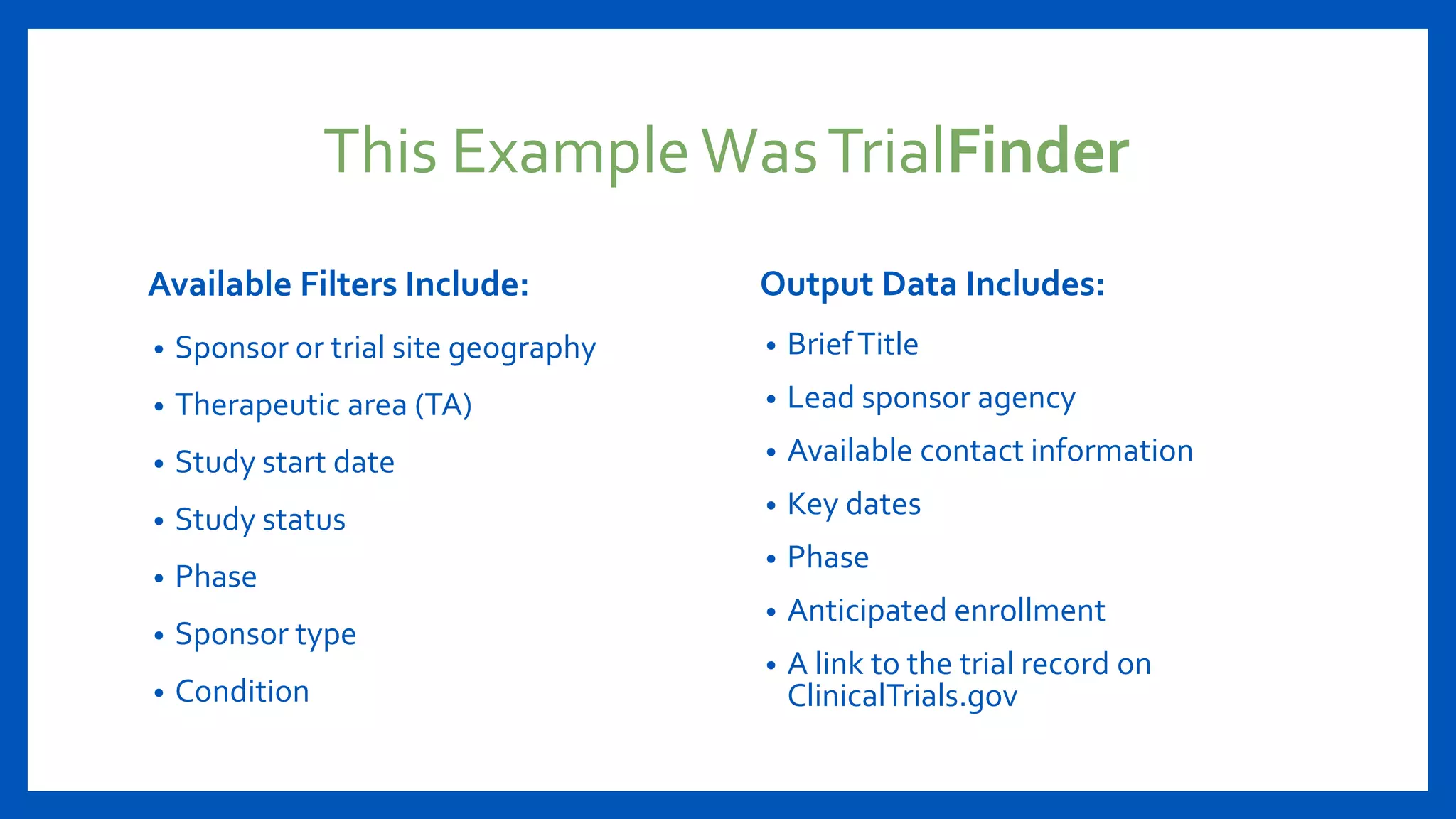This ExampleWasTrialFinder
Available Filters Include:
• Sponsor or trial site geography
• Therapeutic area (TA)
• Study start date
• Study status
• Phase
• Sponsor type
• Condition
Output Data Includes:
• BriefTitle
• Lead sponsor agency
• Available contact information
• Key dates
• Phase
• Anticipated enrollment
• A link to the trial record on
ClinicalTrials.gov
 