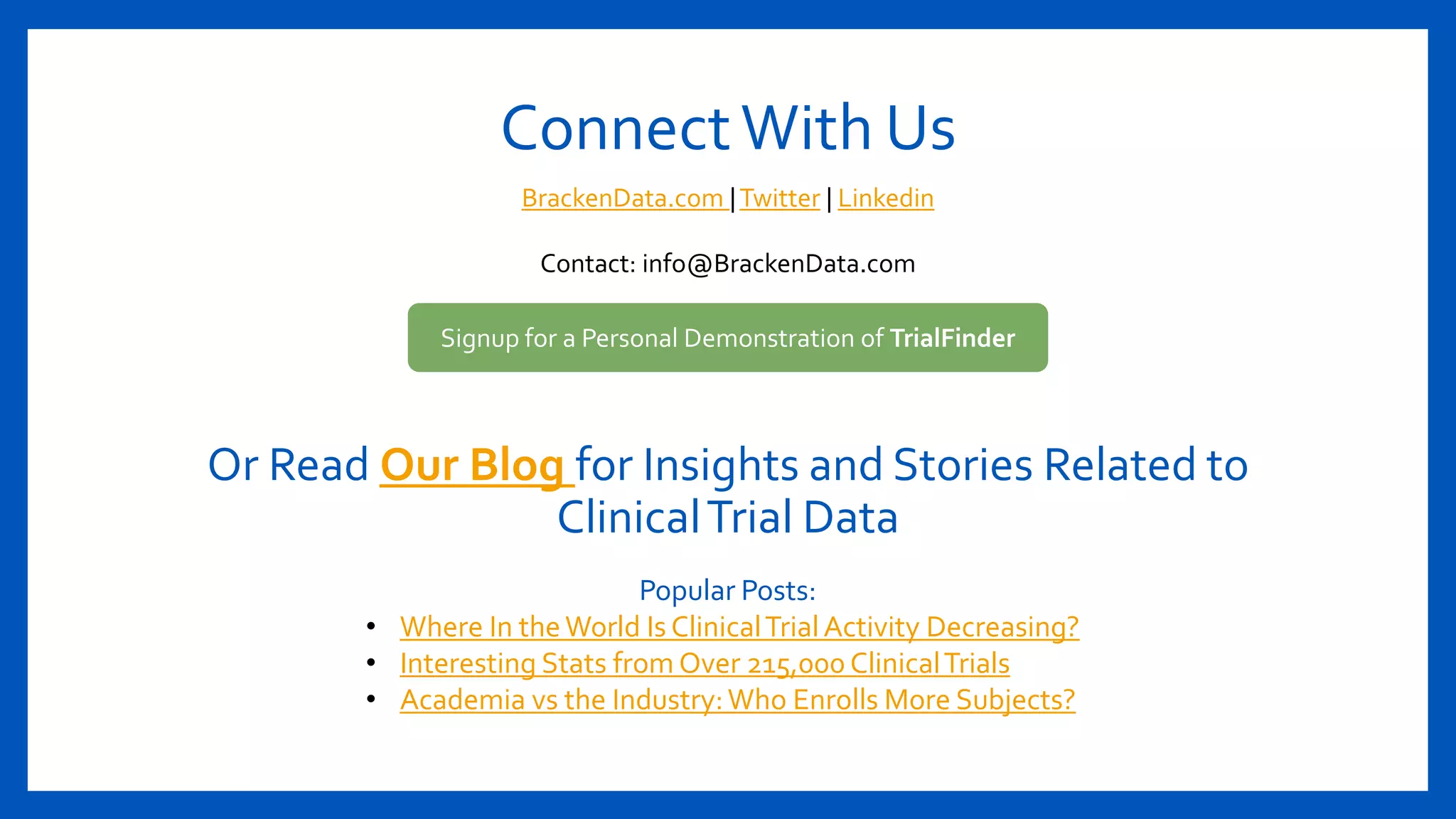 ConnectWith Us
Signup for a Personal Demonstration of TrialFinder
BrackenData.com |Twitter | Linkedin
Contact: info@BrackenData.com
Or Read Our Blog for Insights and Stories Related to
ClinicalTrial Data
Popular Posts:
• Where In theWorld Is ClinicalTrialActivity Decreasing?
• Interesting Stats from Over 215,000 ClinicalTrials
• Academia vs the Industry:Who Enrolls More Subjects?
 