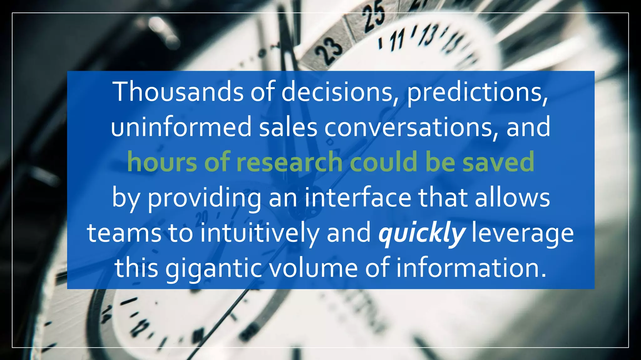 Thousands of decisions, predictions,
uninformed sales conversations, and
hours of research could be saved
by providing an interface that allows
teams to intuitively and quickly leverage
this gigantic volume of information.
 