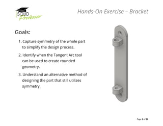 Hands-On Exercise – Bracket
Page 1 of 14
Goals:
1. Capture symmetry of the whole part
to simplify the design process.
2. Identify when the Tangent Arc tool
can be used to create rounded
geometry.
3. Understand an alternative method of
designing the part that still utilizes
symmetry.
 