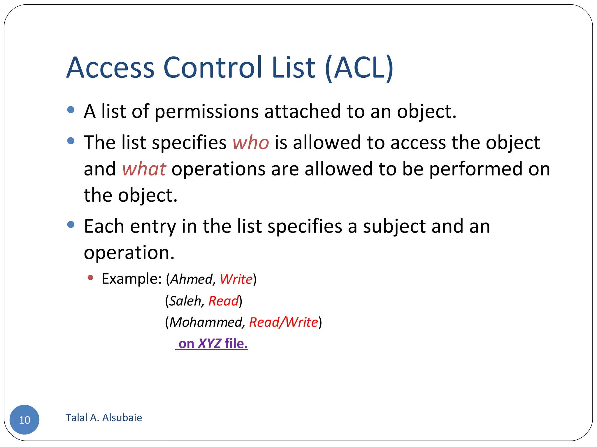 Access Control List (ACL) A list of permissions attached to an object. The list specifies who is allowed to access the object and what operations are allowed to be performed on the object. Each entry in the list specifies a subject and an operation. Example: ( Ahmed , Write ) ( Saleh, Read ) ( Mohammed, Read/Write ) on XYZ file. Talal A. Alsubaie 