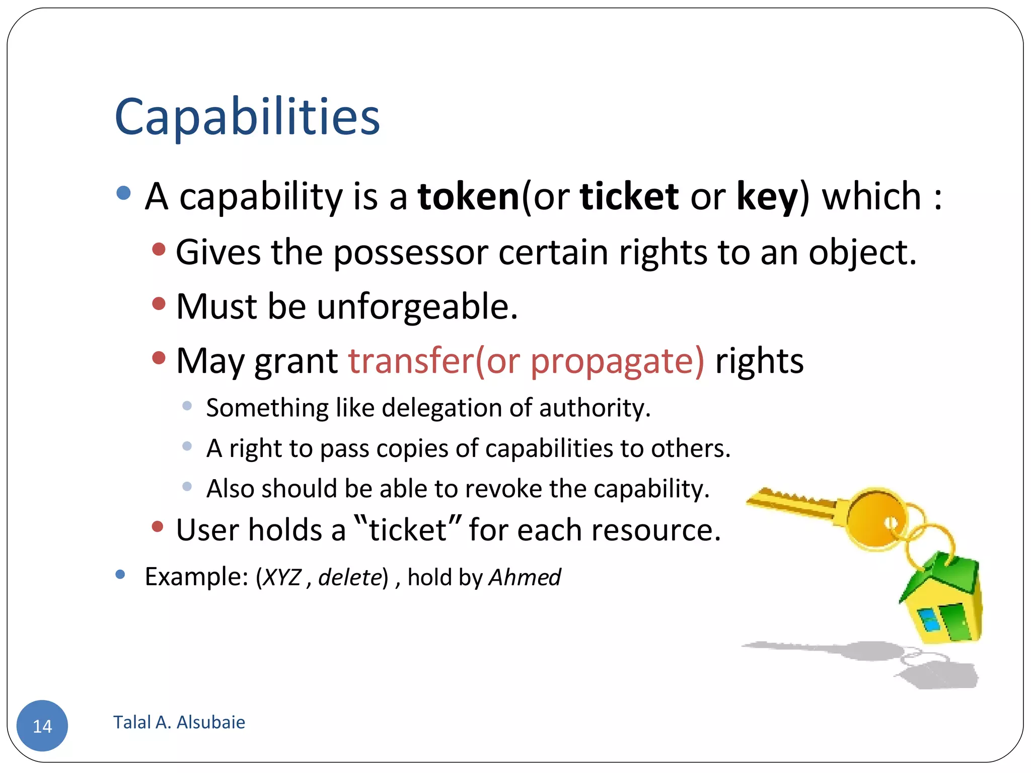 Capabilities A capability is a token (or ticket or key ) which : Gives the possessor certain rights to an object. Must be unforgeable. May grant transfer(or propagate) rights Something like delegation of authority. A right to pass copies of capabilities to others. Also should be able to revoke the capability. User holds a “ ticket ” for each resource. Example: ( XYZ , delete ) , hold by Ahmed Talal A. Alsubaie 