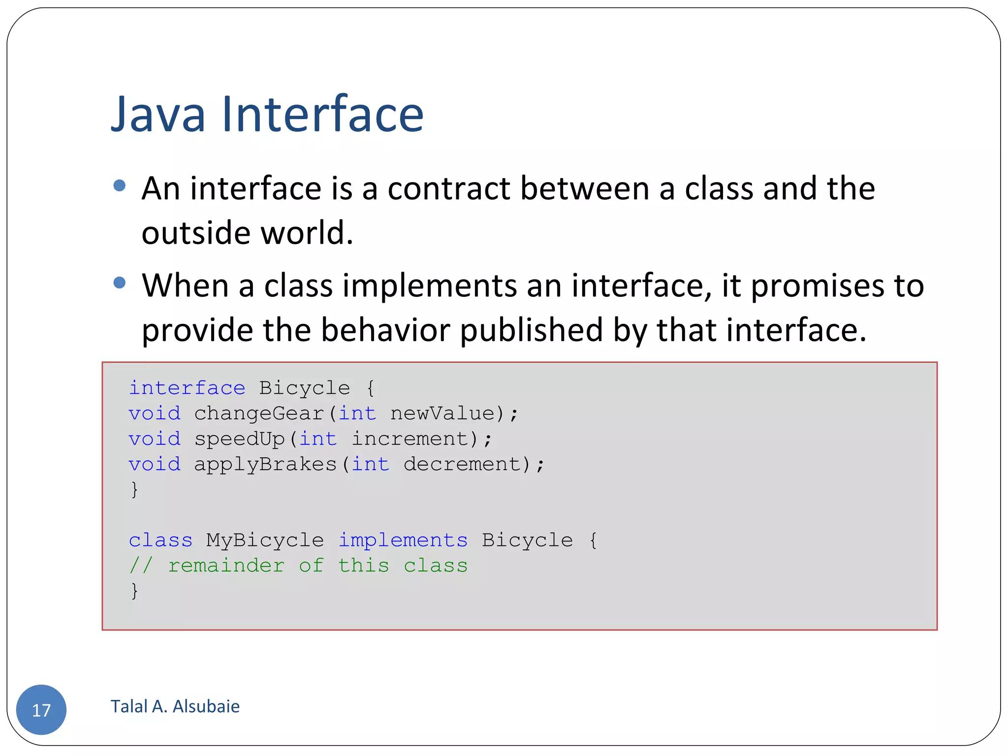 Java Interface An interface is a contract between a class and the outside world. When a class implements an interface, it promises to provide the behavior published by that interface. Talal A. Alsubaie interface Bicycle { void changeGear( int newValue); void speedUp( int increment); void applyBrakes( int decrement); } class MyBicycle implements Bicycle { // remainder of this class } 