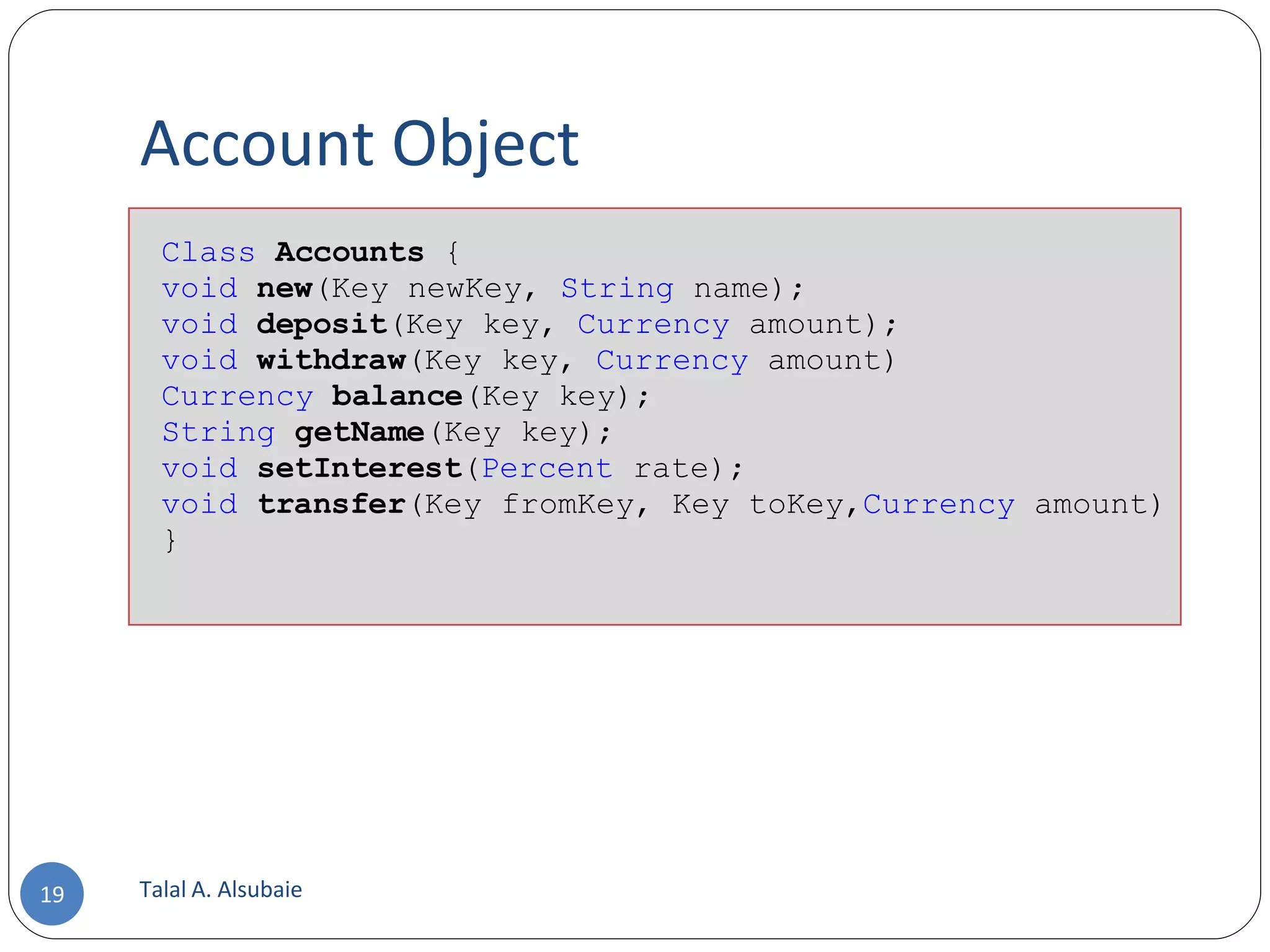 Account Object Talal A. Alsubaie Class Accounts { void new (Key newKey, String name); void deposit (Key key, Currency amount); void withdraw (Key key, Currency amount) Currency balance (Key key); String getName (Key key); void setInterest ( Percent rate); void transfer (Key fromKey, Key toKey, Currency amount) } 
