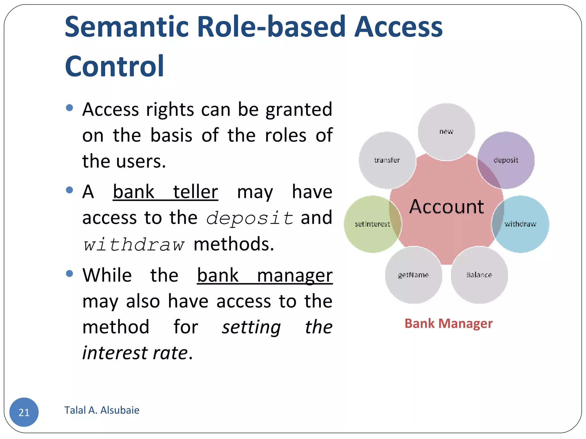 Semantic Role-based Access Control Access rights can be granted on the basis of the roles of the users. A bank teller may have access to the deposit and withdraw methods. While the bank manager may also have access to the method for setting the interest rate . Talal A. Alsubaie Bank Manager 