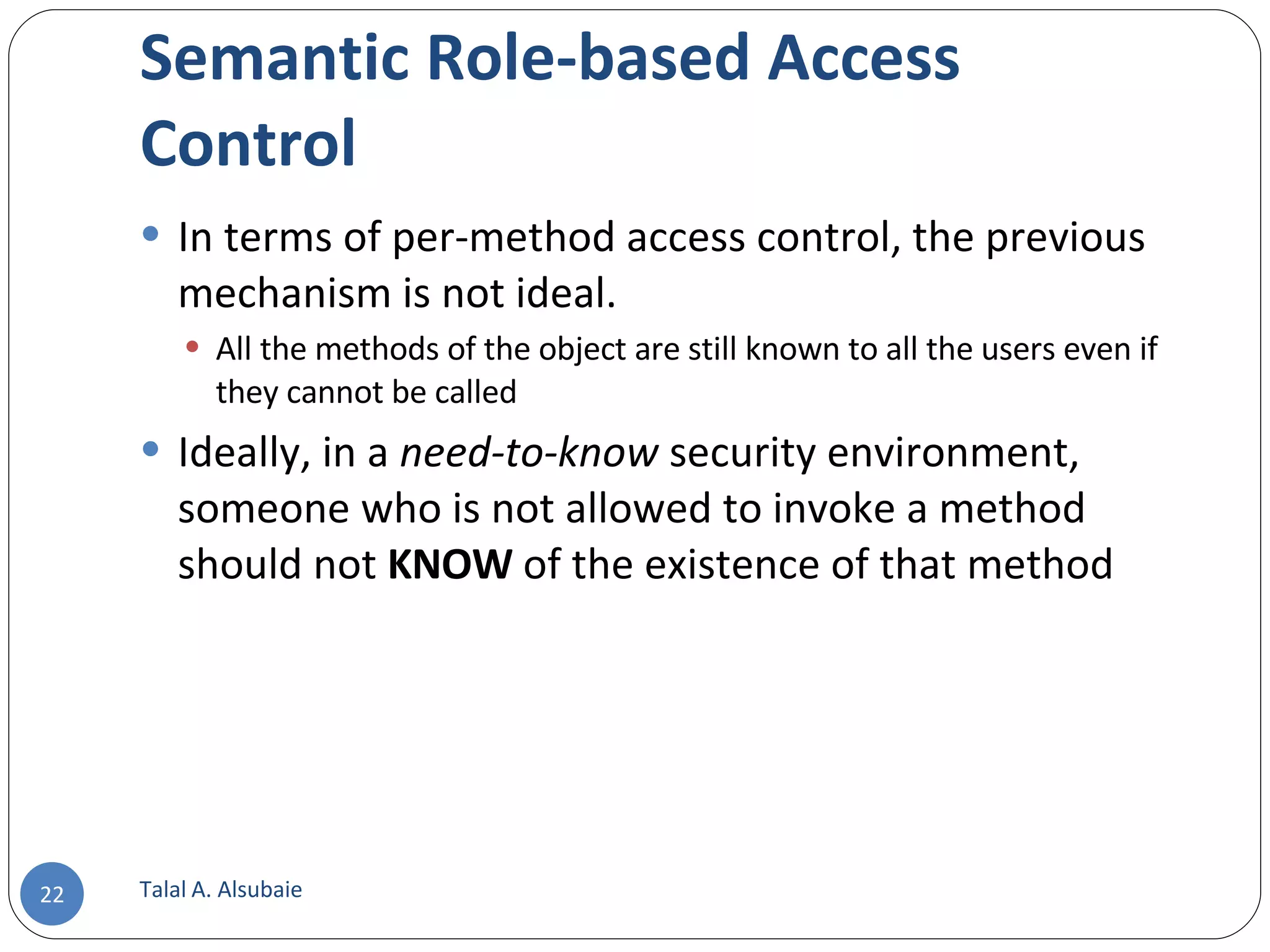 Semantic Role-based Access Control In terms of per-method access control, the previous mechanism is not ideal. All the methods of the object are still known to all the users even if they cannot be called Ideally, in a need-to-know security environment, someone who is not allowed to invoke a method should not KNOW of the existence of that method Talal A. Alsubaie 