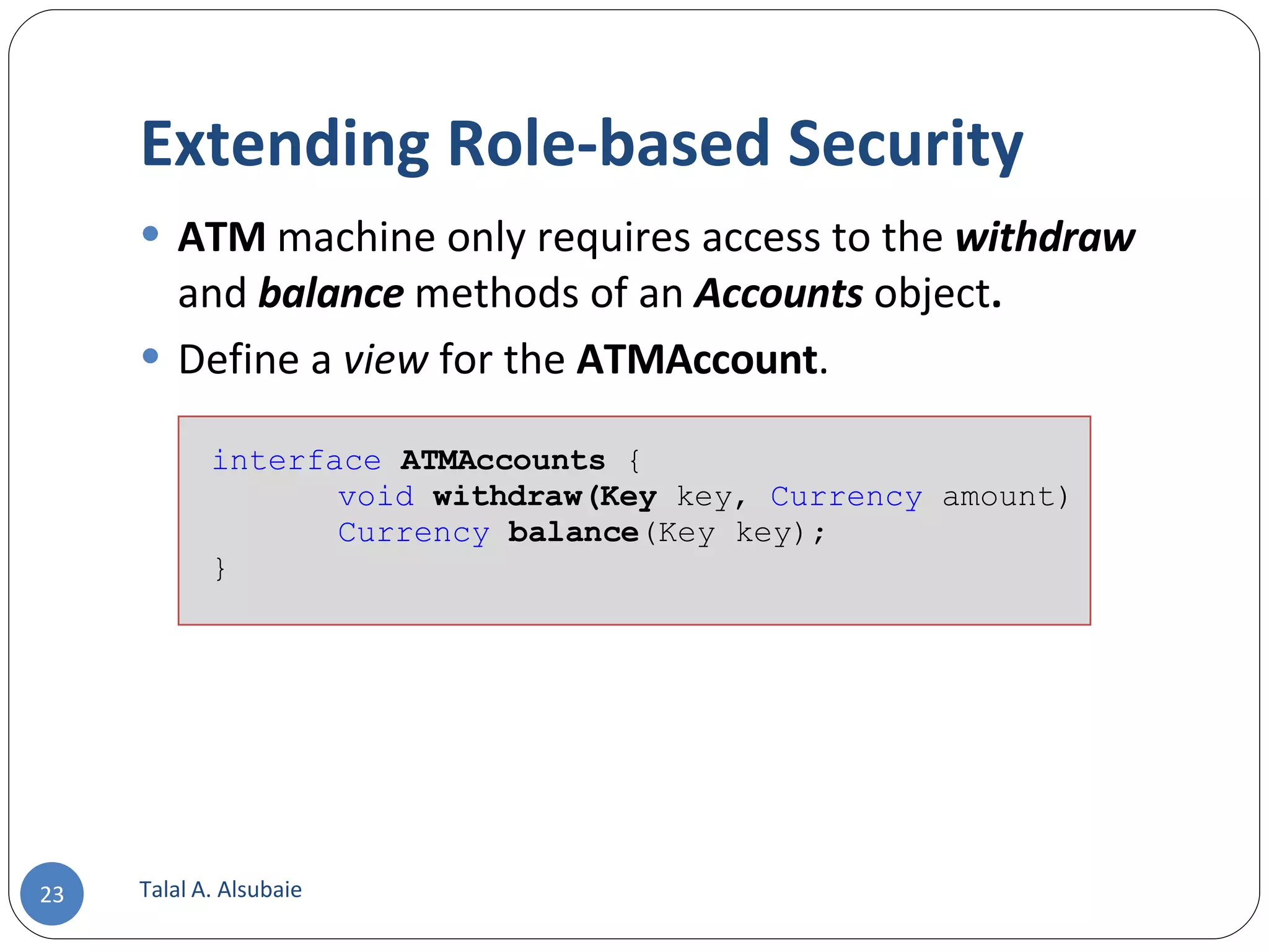 Extending Role-based Security ATM machine only requires access to the withdraw and balance methods of an Accounts object . Define a view for the ATMAccount . Talal A. Alsubaie interface ATMAccounts { void withdraw(Key key, Currency amount) Currency balance (Key key); } 