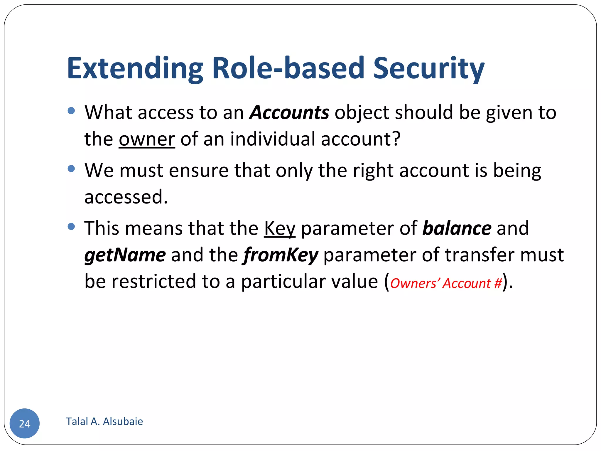 Extending Role-based Security What access to an Accounts object should be given to the owner of an individual account? We must ensure that only the right account is being accessed. This means that the Key parameter of balance and getName and the fromKey parameter of transfer must be restricted to a particular value ( Owners’ Account # ). Talal A. Alsubaie 