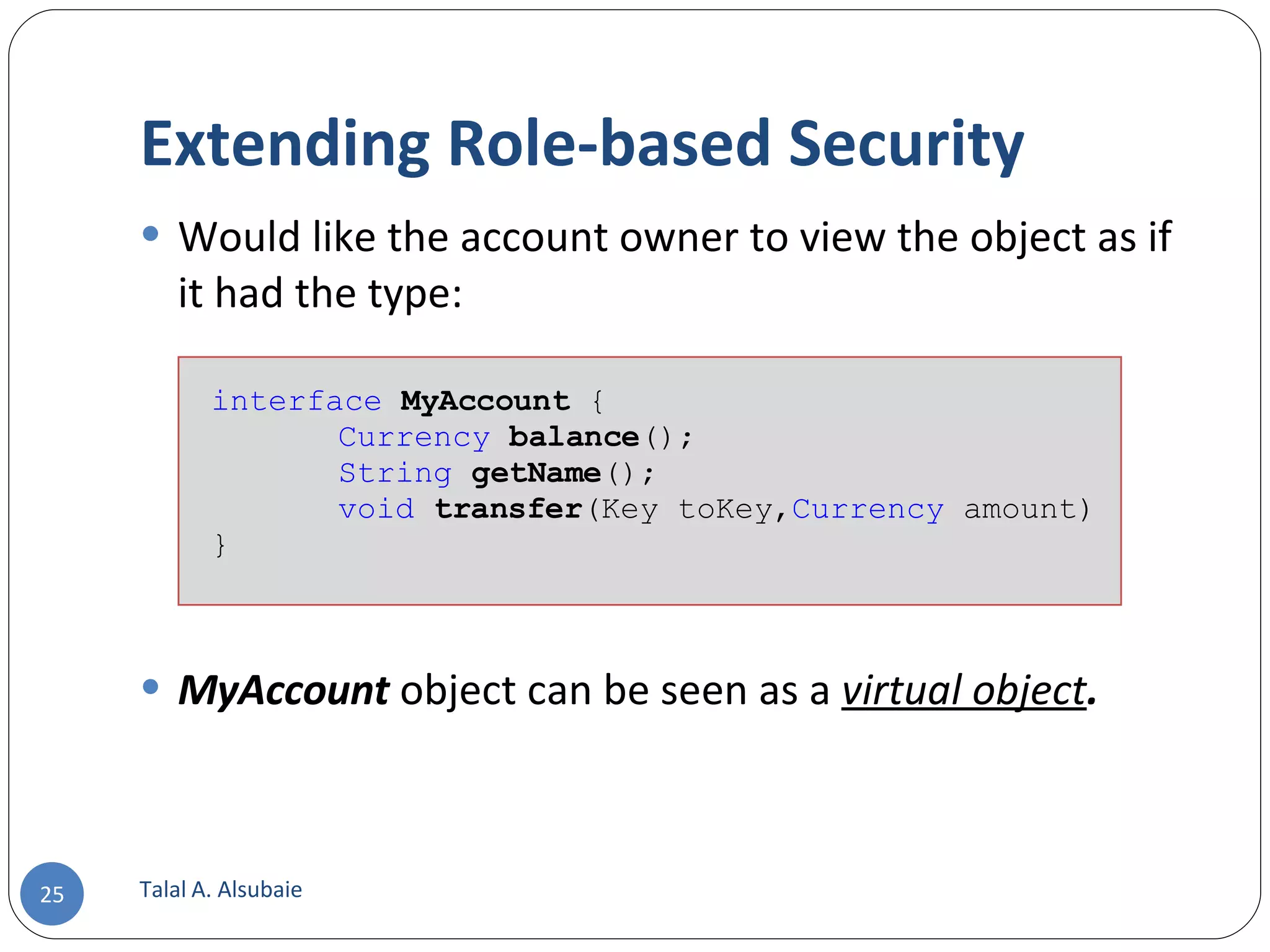 Extending Role-based Security Would like the account owner to view the object as if it had the type: MyAccount object can be seen as a virtual object . Talal A. Alsubaie interface MyAccount { Currency balance (); String getName (); void transfer (Key toKey, Currency amount) } 