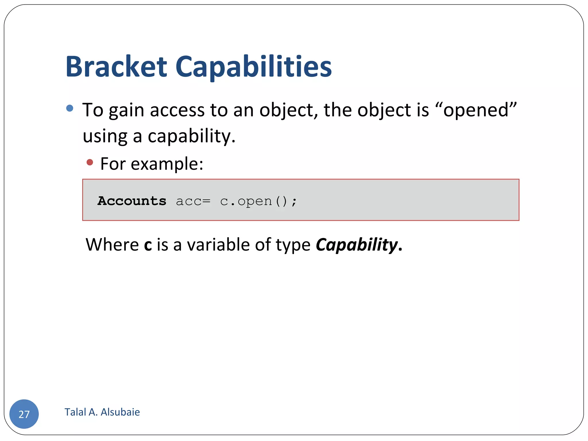 Bracket Capabilities To gain access to an object, the object is “opened” using a capability. For example: Where c is a variable of type Capability . Talal A. Alsubaie Accounts acc= c.open(); 