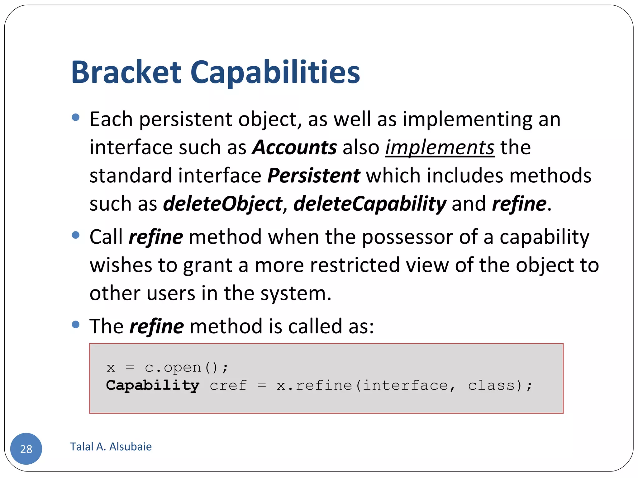 Bracket Capabilities Each persistent object, as well as implementing an interface such as Accounts also implements the standard interface Persistent which includes methods such as deleteObject , deleteCapability and refine . Call refine method when the possessor of a capability wishes to grant a more restricted view of the object to other users in the system. The refine method is called as: Talal A. Alsubaie x = c.open(); Capability cref = x.refine(interface, class); 