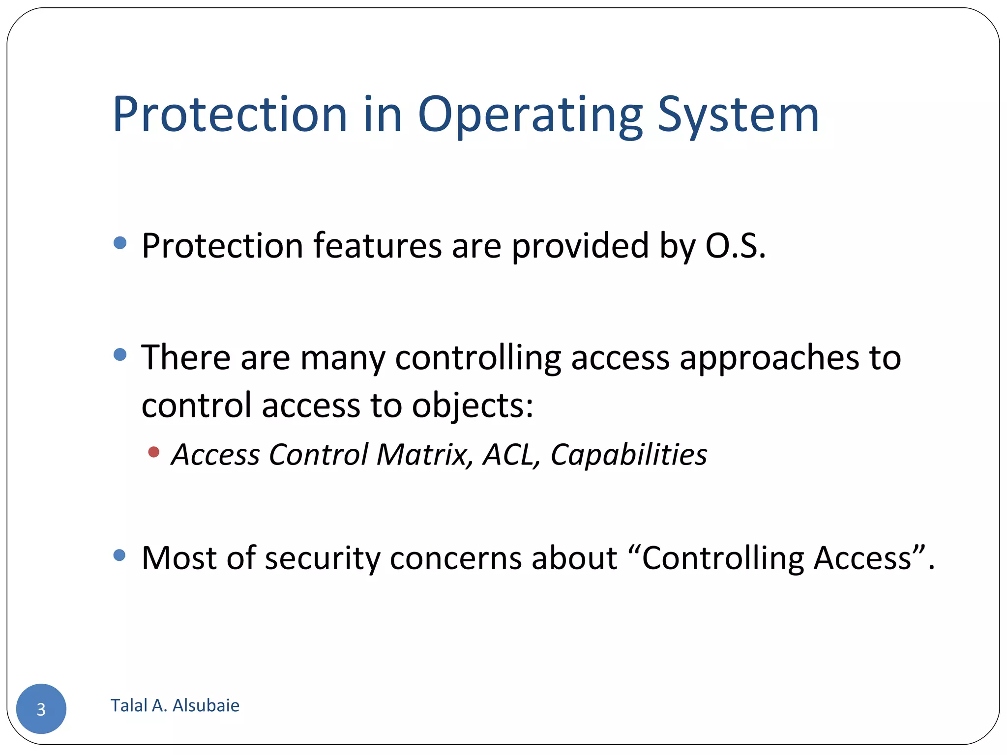 Protection in Operating System Protection features are provided by O.S. There are many controlling access approaches to control access to objects: Access Control Matrix, ACL, Capabilities Most of security concerns about “Controlling Access”. Talal A. Alsubaie 