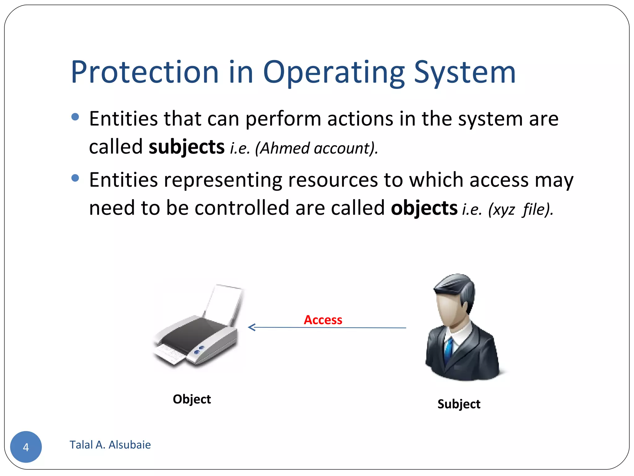 Protection in Operating System Entities that can perform actions in the system are called subjects i.e. (Ahmed account). Entities representing resources to which access may need to be controlled are called objects i.e. (xyz file). Talal A. Alsubaie Object Subject Access 