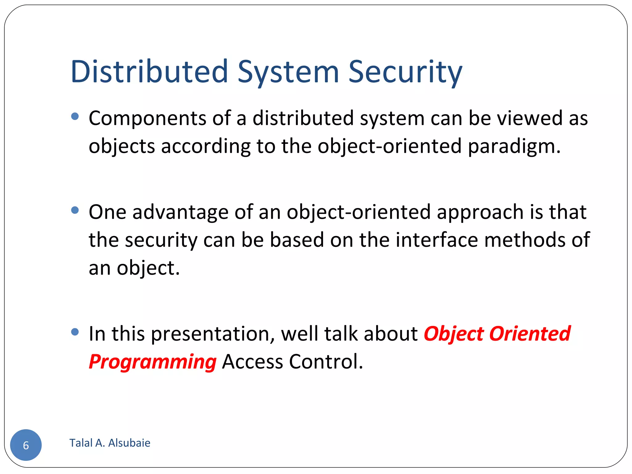 Distributed System Security Components of a distributed system can be viewed as objects according to the object-oriented paradigm. One advantage of an object-oriented approach is that the security can be based on the interface methods of an object. In this presentation, well talk about Object Oriented Programming Access Control. Talal A. Alsubaie 