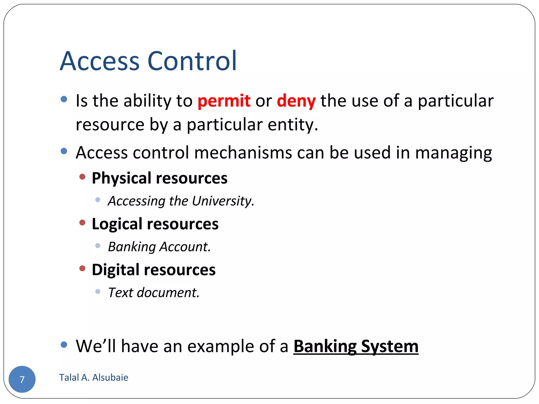 Access Control Is the ability to permit or deny the use of a particular resource by a particular entity. Access control mechanisms can be used in managing Physical resources Accessing the University. Logical resources Banking Account. Digital resources Text document. We’ll have an example of a Banking System Talal A. Alsubaie 