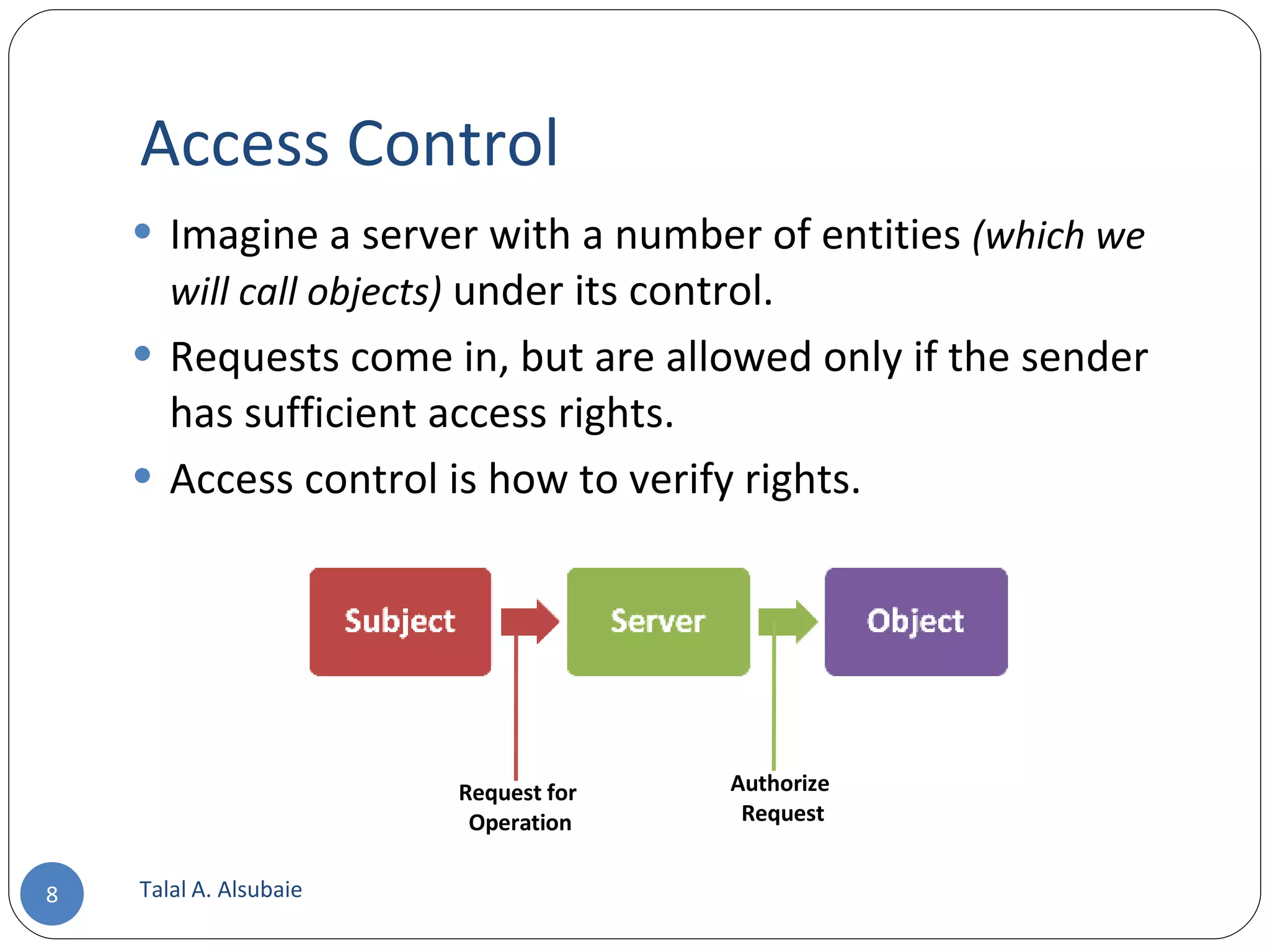 Access Control Talal A. Alsubaie Request for Operation Authorize Request Imagine a server with a number of entities (which we will call objects) under its control. Requests come in, but are allowed only if the sender has sufficient access rights. Access control is how to verify rights. 