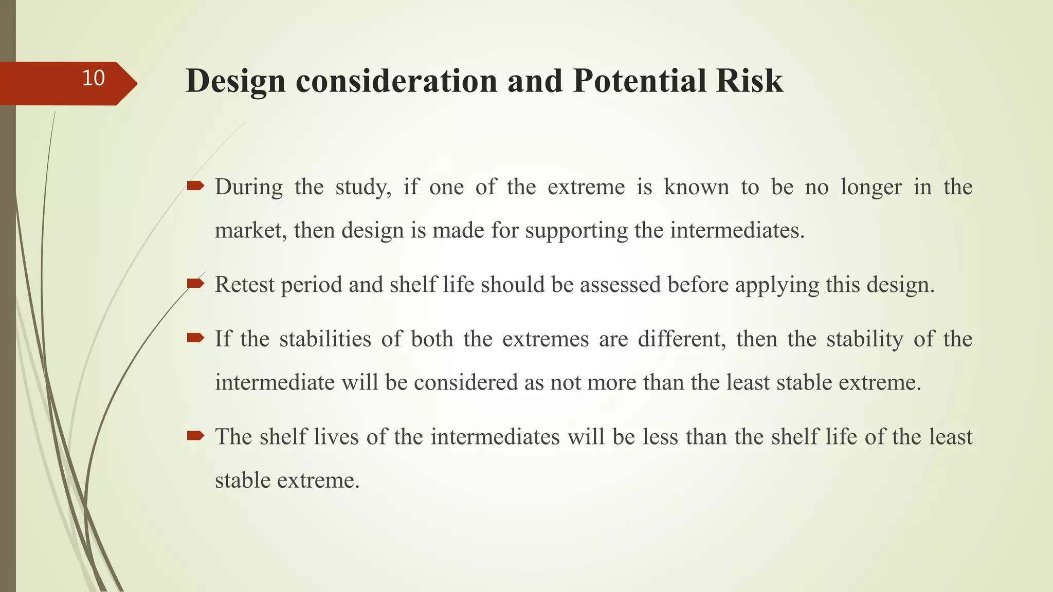 Design consideration and Potential Risk
 During the study, if one of the extreme is known to be no longer in the
market, then design is made for supporting the intermediates.
 Retest period and shelf life should be assessed before applying this design.
 If the stabilities of both the extremes are different, then the stability of the
intermediate will be considered as not more than the least stable extreme.
 The shelf lives of the intermediates will be less than the shelf life of the least
stable extreme.
10
 