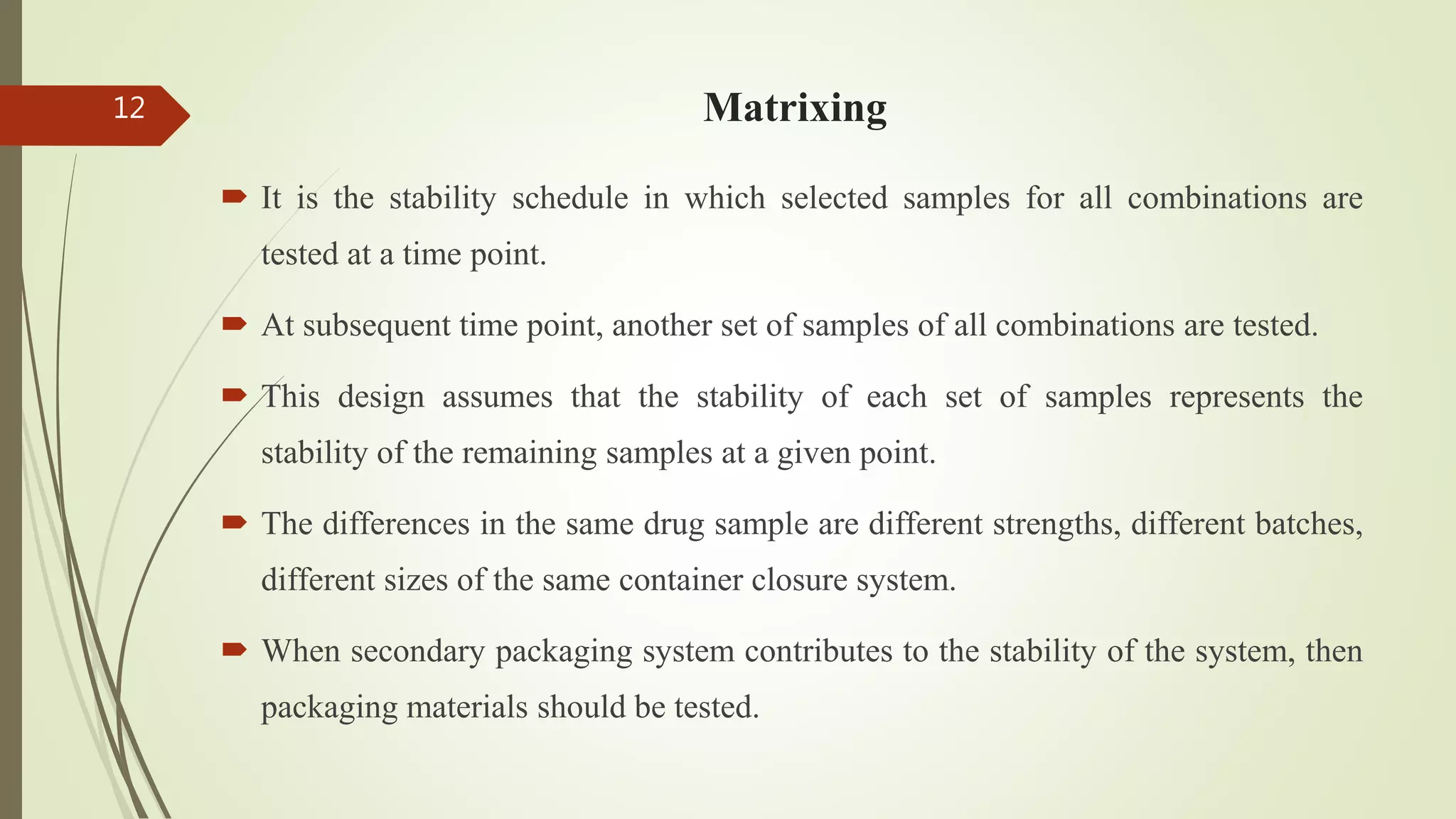 Matrixing
 It is the stability schedule in which selected samples for all combinations are
tested at a time point.
 At subsequent time point, another set of samples of all combinations are tested.
 This design assumes that the stability of each set of samples represents the
stability of the remaining samples at a given point.
 The differences in the same drug sample are different strengths, different batches,
different sizes of the same container closure system.
 When secondary packaging system contributes to the stability of the system, then
packaging materials should be tested.
12
 
